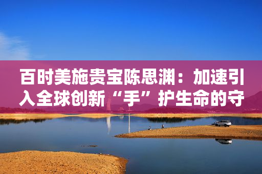 百时美施贵宝陈思渊：加速引入全球创新“手”护生命的守护