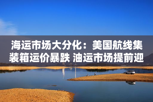 海运市场大分化：美国航线集装箱运价暴跌 油运市场提前迎旺季