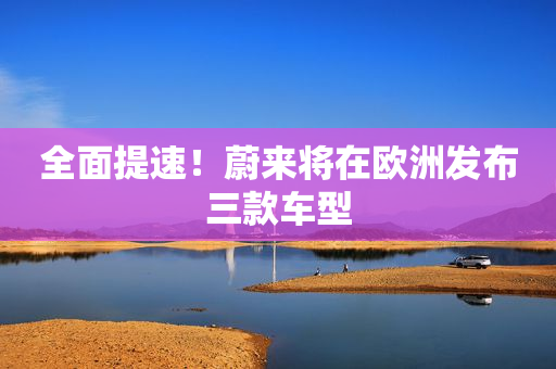 全面提速！蔚来将在欧洲发布三款车型