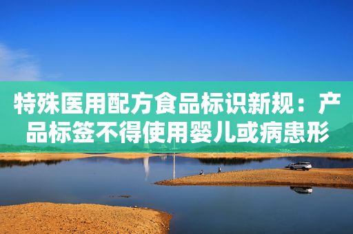 特殊医用配方食品标识新规：产品标签不得使用婴儿或病患形象