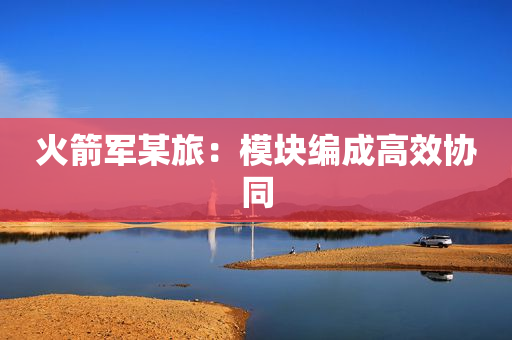火箭军某旅：模块编成高效协同