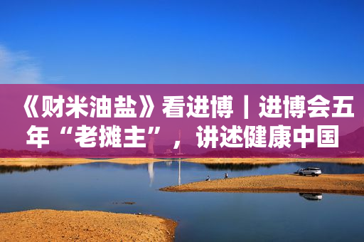 《财米油盐》看进博｜进博会五年“老摊主”，讲述健康中国新机遇