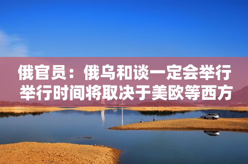 俄官员：俄乌和谈一定会举行 举行时间将取决于美欧等西方国家