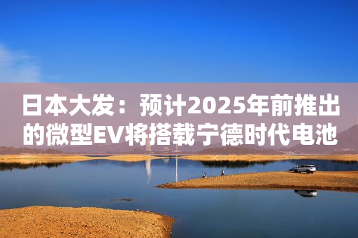日本大发：预计2025年前推出的微型EV将搭载宁德时代电池