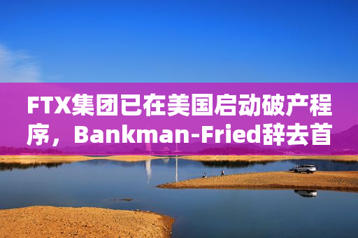 FTX集团已在美国启动破产程序，Bankman-Fried辞去首席执行官职务