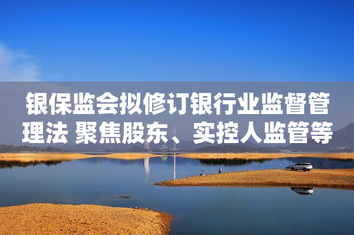 银保监会拟修订银行业监督管理法 聚焦股东、实控人监管等