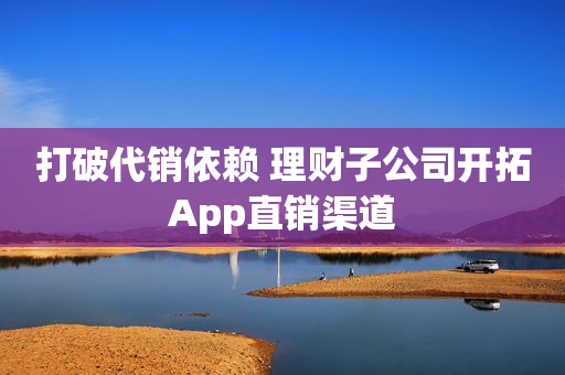 打破代销依赖 理财子公司开拓App直销渠道