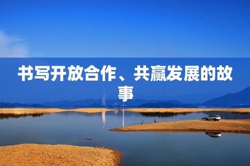 书写开放合作、共赢发展的故事