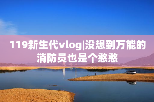 119新生代vlog|没想到万能的消防员也是个憨憨