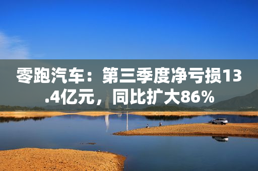 零跑汽车：第三季度净亏损13.4亿元，同比扩大86%