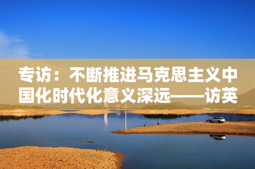专访：不断推进马克思主义中国化时代化意义深远――访英国知名社会学家阿尔布劳