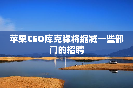 苹果CEO库克称将缩减一些部门的招聘