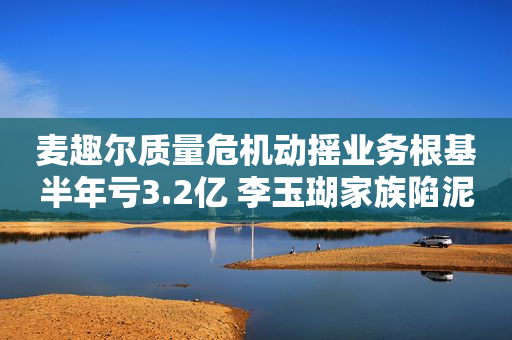 麦趣尔质量危机动摇业务根基半年亏3.2亿 李玉瑚家族陷泥潭被“讨债”超11亿