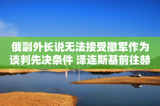 俄副外长说无法接受撤军作为谈判先决条件 泽连斯基前往赫尔松市