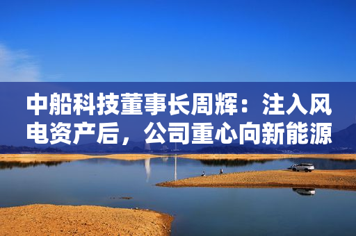 中船科技董事长周辉：注入风电资产后，公司重心向新能源转移