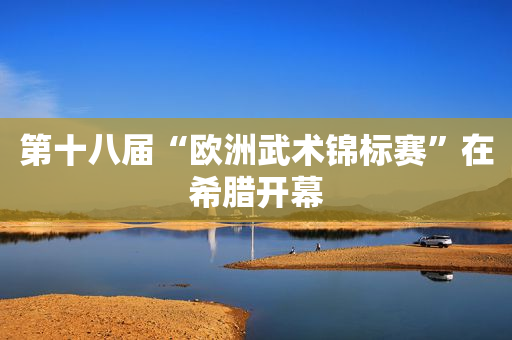 第十八届“欧洲武术锦标赛”在希腊开幕