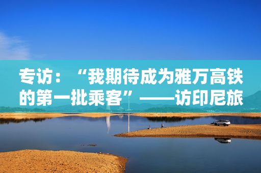 专访：“我期待成为雅万高铁的第一批乘客”――访印尼旅游和创意经济部长乌诺