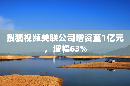 搜狐视频关联公司增资至1亿元，增幅63%