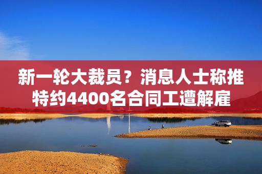 新一轮大裁员？消息人士称推特约4400名合同工遭解雇