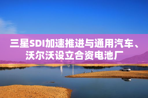 三星SDI加速推进与通用汽车、沃尔沃设立合资电池厂