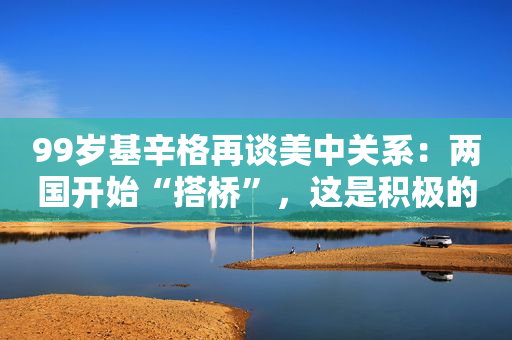 99岁基辛格再谈美中关系：两国开始“搭桥”，这是积极的