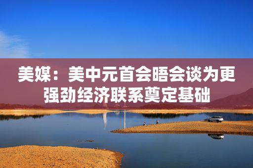 美媒：美中元首会晤会谈为更强劲经济联系奠定基础