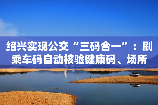 绍兴实现公交“三码合一”：刷乘车码自动核验健康码、场所码
