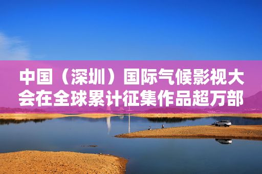 中国（深圳）国际气候影视大会在全球累计征集作品超万部