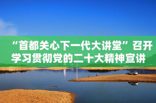 “首都关心下一代大讲堂”召开学习贯彻党的二十大精神宣讲报告会