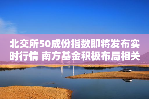 北交所50成份指数即将发布实时行情 南方基金积极布局相关指数基金