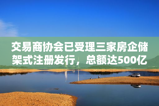 交易商协会已受理三家房企储架式注册发行，总额达500亿元