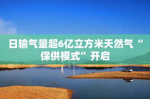 日输气量超6亿立方米天然气“保供模式”开启