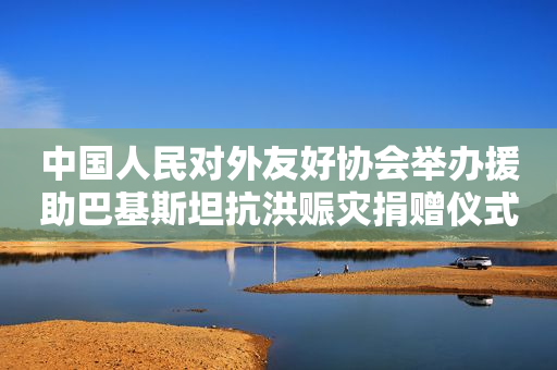 中国人民对外友好协会举办援助巴基斯坦抗洪赈灾捐赠仪式