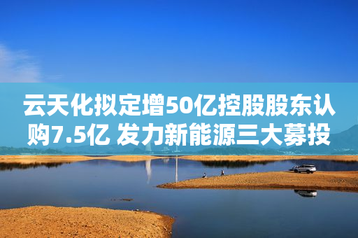 云天化拟定增50亿控股股东认购7.5亿 发力新能源三大募投项目总投资46亿