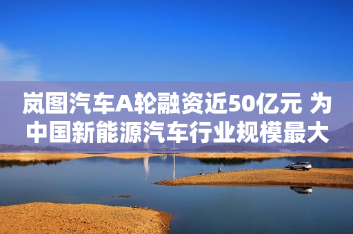 岚图汽车A轮融资近50亿元 为中国新能源汽车行业规模最大首轮融资