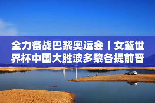全力备战巴黎奥运会丨女篮世界杯中国大胜波多黎各提前晋级八强