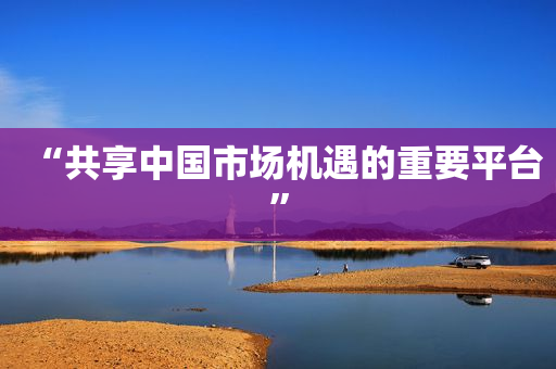 “共享中国市场机遇的重要平台”
