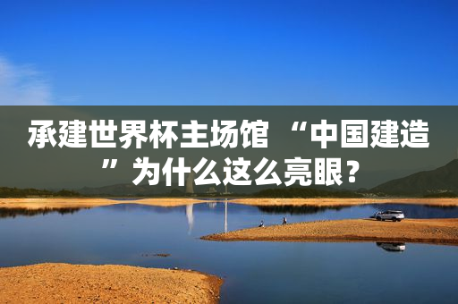 承建世界杯主场馆 “中国建造”为什么这么亮眼？