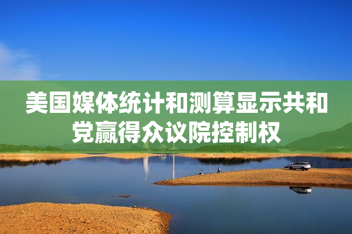 美国媒体统计和测算显示共和党赢得众议院控制权