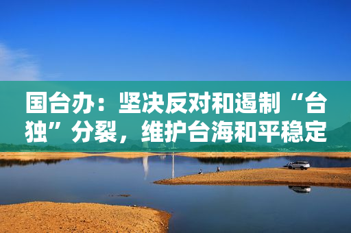 国台办：坚决反对和遏制“台独”分裂，维护台海和平稳定