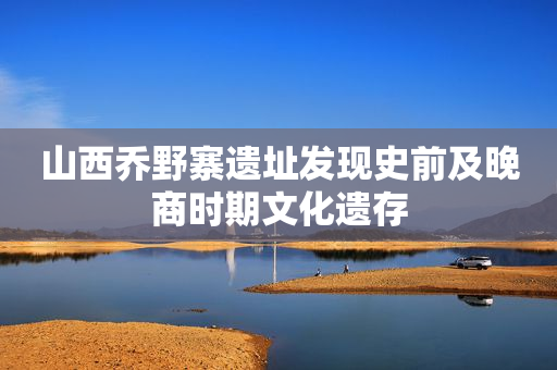 山西乔野寨遗址发现史前及晚商时期文化遗存