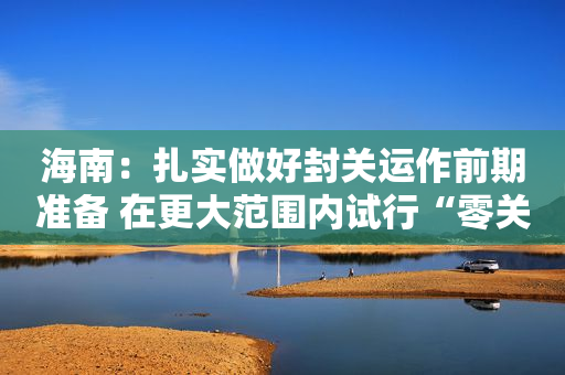 海南：扎实做好封关运作前期准备 在更大范围内试行“零关税”和“低税率”政策