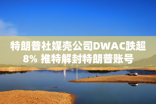 特朗普社媒壳公司DWAC跌超8% 推特解封特朗普账号