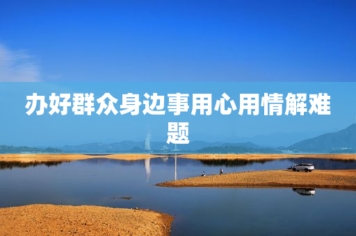 办好群众身边事用心用情解难题