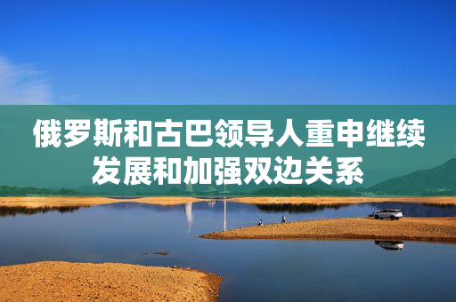 俄罗斯和古巴领导人重申继续发展和加强双边关系