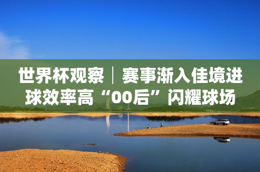 世界杯观察│赛事渐入佳境进球效率高“00后”闪耀球场