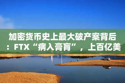 加密货币史上最大破产案背后：FTX“病入膏肓”，上百亿美元“窟窿”无望填平