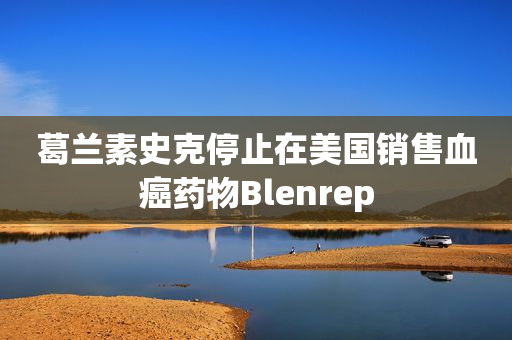 葛兰素史克停止在美国销售血癌药物Blenrep