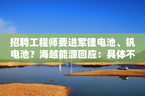 招聘工程师要进军锂电池、钒电池？海越能源回应：具体不清楚