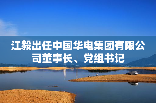 江毅出任中国华电集团有限公司董事长、党组书记